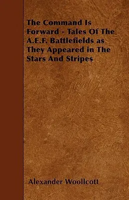 The Command Is Forward - Tales of the A.E.F. Battlefields as They Appeared in the Stars and Stripes