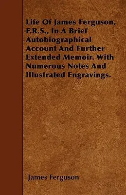 Life of James Ferguson, F.R.S., in a Brief Autobiographical Account and Further Extended Memoir. with Numerous Notes and Illustrated Engravings.