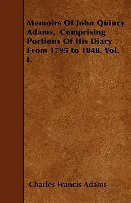 Memoirs of John Quincy Adams, Comprising Portions of His Diary from 1795 to 1848. Vol. I.