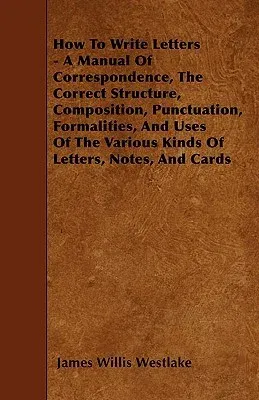 How To Write Letters - A Manual Of Correspondence, The Correct Structure, Composition, Punctuation, Formalities, And Uses Of The Various Kinds Of Lett