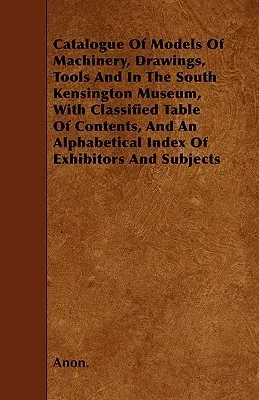 Catalogue of Models of Machinery, Drawings, Tools and in the South Kensington Museum, with Classified Table of Contents, and an Alphabetical Index of