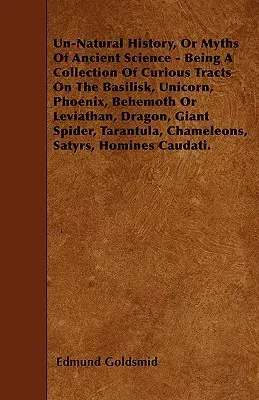 Un-Natural History; Or, Myths of Ancient Science: Being a Collection of Curious Tracts on the Basilisk, Unicorn, Phoenix, Behemoth or Leviathan, Drago