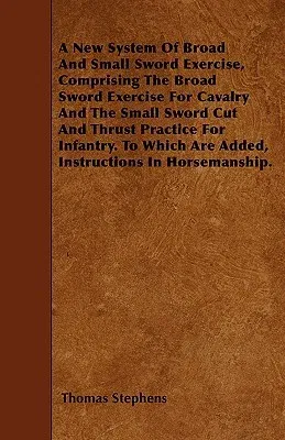 A New System of Broad and Small Sword Exercise, Comprising the Broad Sword Exercise for Cavalry and the Small Sword Cut and Thrust Practice for Infantry