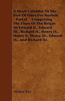 A Short Calendar Of The Feet Of Fines For Norfolk - Part II. - Comprising The Fines Of The Reigns Of Edward II., Edward III., Richard II., Henry IV., He