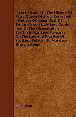 A Lost Chapter in the History of Mary Queen of Scots Recovered - Notices of James, Earl of Bothwell, and Lady Jane Gordon, and of the Dispensation for T