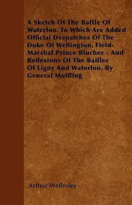 A Sketch of the Battle of Waterloo. to Which Are Added Official Despatches of the Duke of Wellington, Field-Marshal Prince Blucher - And Reflexions of t