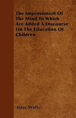 The Improvement of the Mind to Which Are Added a Discourse on the Education of Children