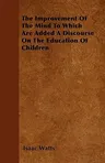 The Improvement of the Mind to Which Are Added a Discourse on the Education of Children