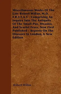 Miscellaneous Works of the Late Robert Willan, M.D. F.R.S F.A.S - Comprising an Inquiry Into the Antiquity of the Small-Pox, Measles, and Scarlet Feve