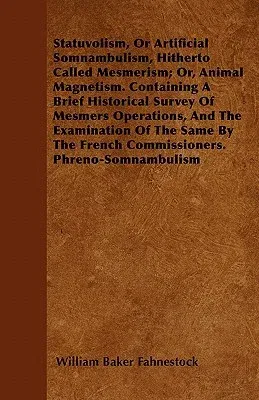 Statuvolism, or Artificial Somnambulism, Hitherto Called Mesmerism; Or, Animal Magnetism. Containing a Brief Historical Survey of Mesmers Operations,