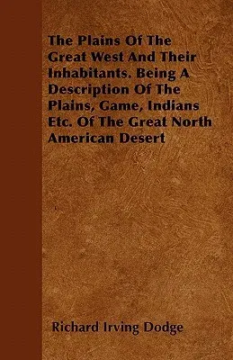 The Plains of the Great West and Their Inhabitants. Being a Description of the Plains, Game, Indians Etc. of the Great North American Desert