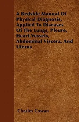 A Bedside Manual of Physical Diagnosis, Applied to Diseases of the Lungs, Pleure, Heart, Vessels, Abdominal Viscera, and Uterus