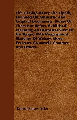 Life of King Henry the Eighth, Founded on Authentic and Original Documents, (Some of Them Not Before Published) Including an Historical View of His Re