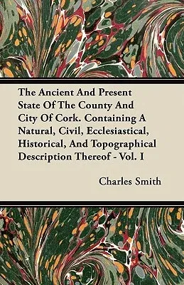 The Ancient and Present State of the County and City of Cork. Containing a Natural, Civil, Ecclesiastical, Historical, and Topographical Description There