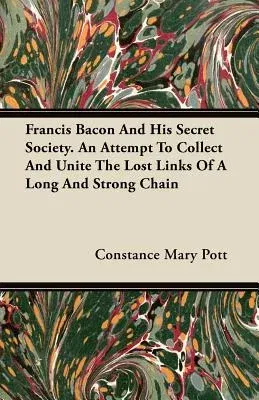 Francis Bacon and His Secret Society. an Attempt to Collect and Unite the Lost Links of a Long and Strong Chain