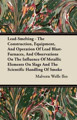 Lead-Smelting - The Construction, Equipment, and Operation of Lead Blast-Furnaces, and Observations on the Influence of Metallic Elements on Slags and