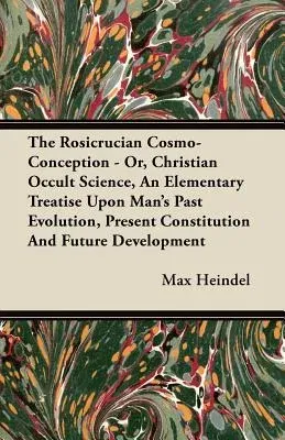 The Rosicrucian Cosmo-Conception - Or, Christian Occult Science, an Elementary Treatise Upon Man's Past Evolution, Present Constitution and Future Develop