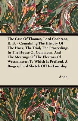 The Case of Thomas, Lord Cochrane, K. B. - Containing the History of the Hoax, the Trial, the Proceedings in the House of Commons, and the Meetings of