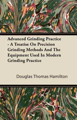 Advanced Grinding Practice - A Treatise on Precision Grinding Methods and the Equipment Used in Modern Grinding Practice