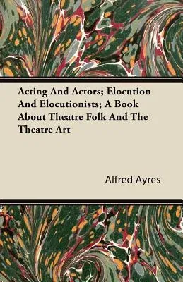 Acting and Actors; Elocution and Elocutionists; A Book about Theatre Folk and the Theatre Art