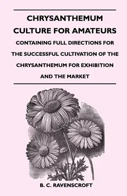 Chrysanthemum Culture For Amateurs: Containing Full Directions For the Successful Cultivation of the Chrysanthemum For Exhibition and the Market