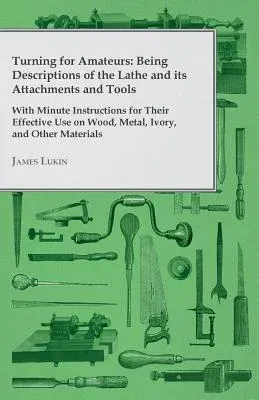 Turning for Amateurs: Being Descriptions of the Lathe and Its Attachments and Tools - With Minute Instructions for Their Effective Use on Wood, Metal,