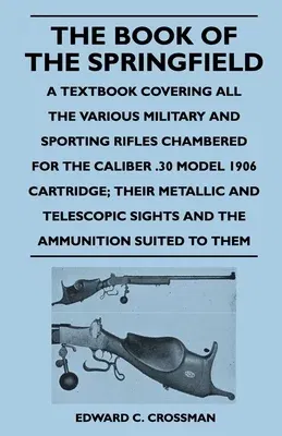 The Book of the Springfield: A Textbook Covering all the Various Military and Sporting Rifles Chambered for the Caliber .30 Model 1906 Cartridge; T