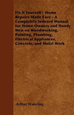 Fix it Yourself - Home Repairs Made Easy - A Completely Indexed Manual for Home Owners and Handy Men on Woodworking, Painting, Plumbing, Electrical Ap