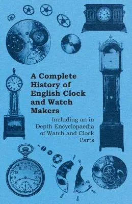 A Complete History of English Clock and Watch Makers - Including an in Depth Encyclopaedia of Watch and Clock Parts