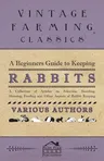 A Beginners Guide to Keeping Rabbits - A Collection of Articles on Selection, Breeding, Housing, Feeding and Other Aspects of Rabbit Keeping