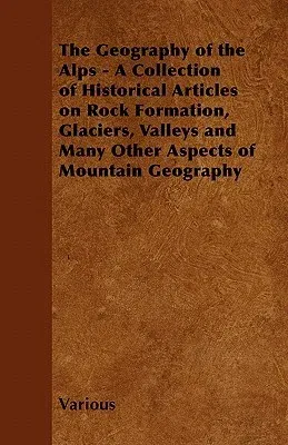 The Geography of the Alps - A Collection of Historical Articles on Rock Formation, Glaciers, Valleys and Many Other Aspects of Mountain Geography