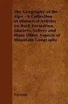 The Geography of the Alps - A Collection of Historical Articles on Rock Formation, Glaciers, Valleys and Many Other Aspects of Mountain Geography