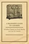 A Beginner's Guide to Canaries - Including Chapters on Food, Rearing and Care for Canaries