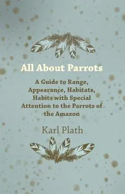 All about Parrots - A Guide to Range, Appearance, Habitats, Habits with Special Attention to the Parrots of the Amazon