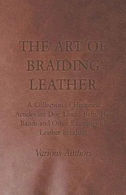 The Art of Braiding Leather - A Collection of Historical Articles on Dog Leads, Belts, Hat Bands and Other Examples of Leather Braiding