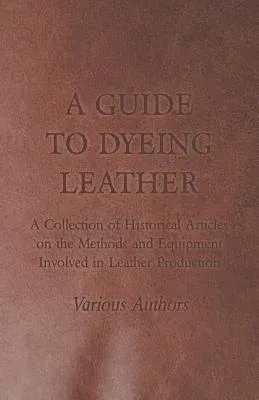 A Guide to Dyeing Leather - A Collection of Historical Articles on the Methods and Equipment Involved in Leather Production