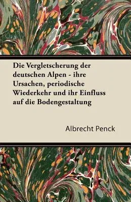 Die Vergletscherung Der Deutschen Alpen - Ihre Ursachen, Periodische Wiederkehr Und Ihr Einfluss Auf Die Bodengestaltung