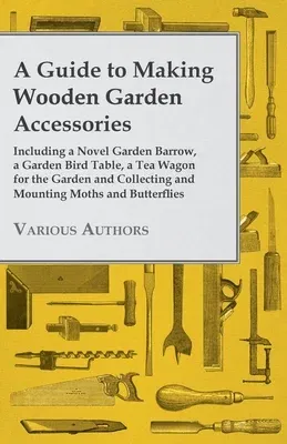 A Guide to Making Wooden Garden Accessories - Including a Novel Garden Barrow, a Garden Bird Table, a Tea Wagon for the Garden and Collecting and Mounti