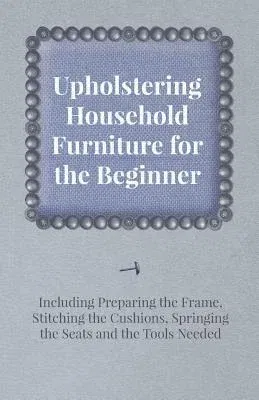 Upholstering Household Furniture for the Beginner - Including Preparing the Frame, Stitching the Cushions, Springing the Seats and the Tools Needed