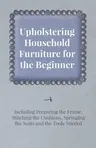 Upholstering Household Furniture for the Beginner - Including Preparing the Frame, Stitching the Cushions, Springing the Seats and the Tools Needed