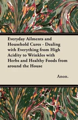 Everyday Ailments and Household Cures - Dealing with Everything from High Acidity to Wrinkles with Herbs and Healthy Foods from Around the House