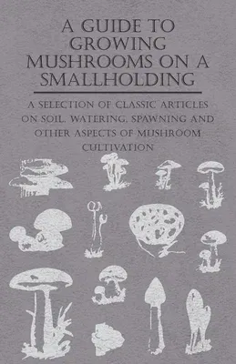 A Guide to Growing Mushrooms on a Smallholding - A Selection of Classic Articles on Soil, Watering, Spawning and Other Aspects of Mushroom Cultivation (