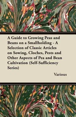 A Guide to Growing Peas and Beans on a Smallholding - A Selection of Classic Articles on Sowing, Cloches, Pests and Other Aspects of Pea and Bean Cu