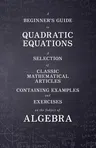 A Beginner's Guide to Quadratic Equations - A Selection of Classic Mathematical Articles Containing Examples and Exercises on the Subject of Algebra