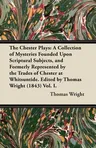 The Chester Plays: A Collection of Mysteries Founded Upon Scriptural Subjects, and Formerly Represented by the Trades of Chester at Whitsuntide. Edited by