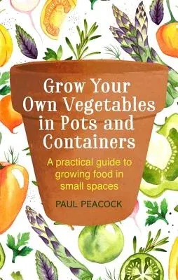 Grow Your Own Vegetables in Pots and Containers: A Practical Guide to Growing Food in Small Spaces