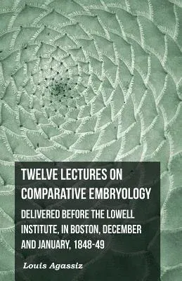 Twelve Lectures on Comparative Embryology - Delivered Before the Lowell Institute, in Boston