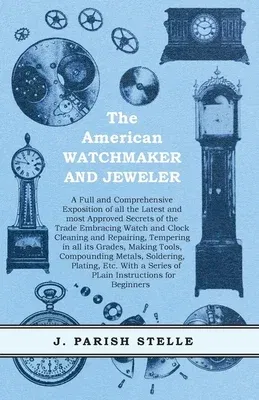 The American Watchmaker and Jeweler - A Full and Comprehensive Exposition of all the Latest and most Approved Secrets of the Trade Embracing Watch and Clo