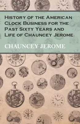 History of the American Clock Business for the Past Sixty Years and Life of Chauncey Jerome