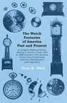 The Watch Factories of America Past and Present -;A Complete History of Watch Making in America, From 1809 to 1888 Inclusive, with Sketches of the Lives o